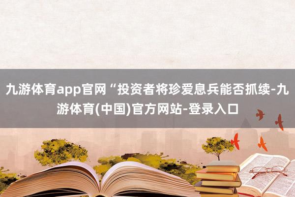 九游体育app官网“投资者将珍爱息兵能否抓续-九游体育(中国)官方网站-登录入口