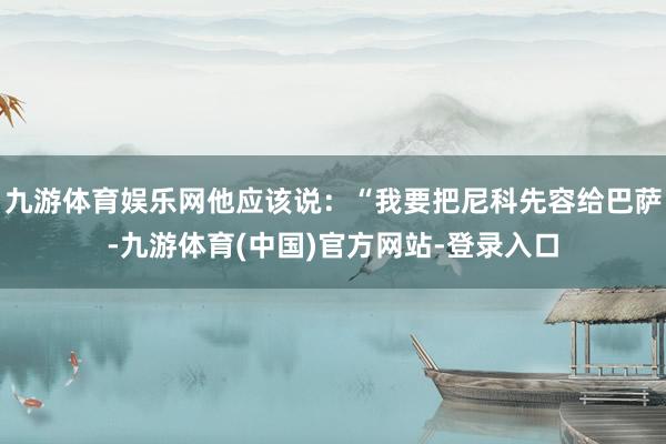 九游体育娱乐网他应该说:“我要把尼科先容给巴萨-九游体育(中国)官方网站-登录入口