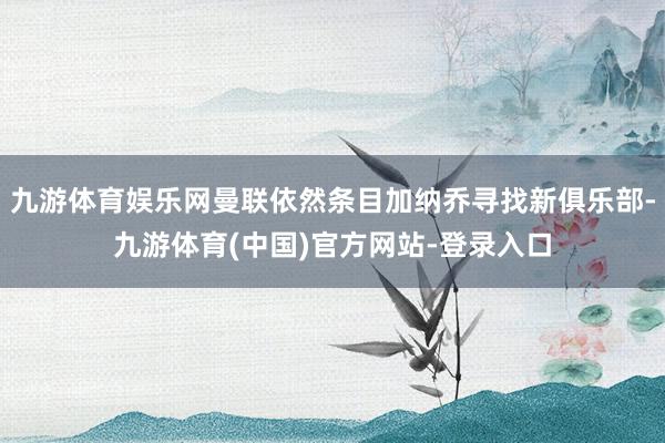 九游体育娱乐网曼联依然条目加纳乔寻找新俱乐部-九游体育(中国)官方网站-登录入口