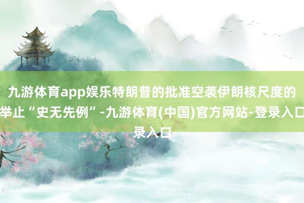九游体育app娱乐特朗普的批准空袭伊朗核尺度的举止“史无先例”-九游体育(中国)官方网站-登录入口