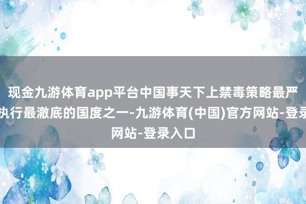现金九游体育app平台中国事天下上禁毒策略最严格、执行最澈底的国度之一-九游体育(中国)官方网站-登录入口