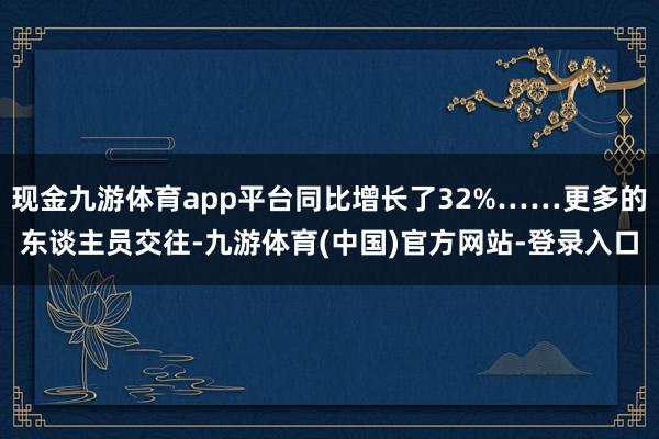 现金九游体育app平台同比增长了32%……更多的东谈主员交往-九游体育(中国)官方网站-登录入口