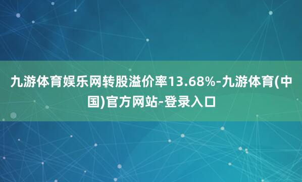 九游体育娱乐网转股溢价率13.68%-九游体育(中国)官方网站-登录入口