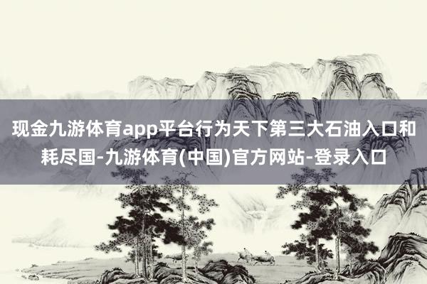 现金九游体育app平台行为天下第三大石油入口和耗尽国-九游体育(中国)官方网站-登录入口