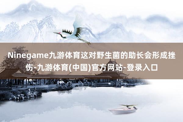 Ninegame九游体育这对野生菌的助长会形成挫伤-九游体育(中国)官方网站-登录入口