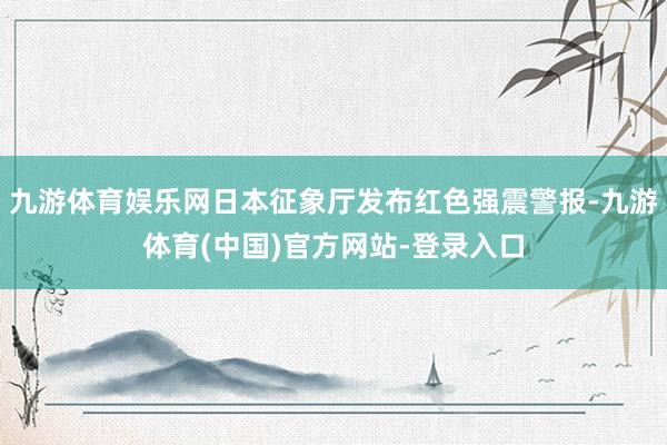 九游体育娱乐网日本征象厅发布红色强震警报-九游体育(中国)官方网站-登录入口