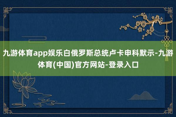 九游体育app娱乐白俄罗斯总统卢卡申科默示-九游体育(中国)官方网站-登录入口