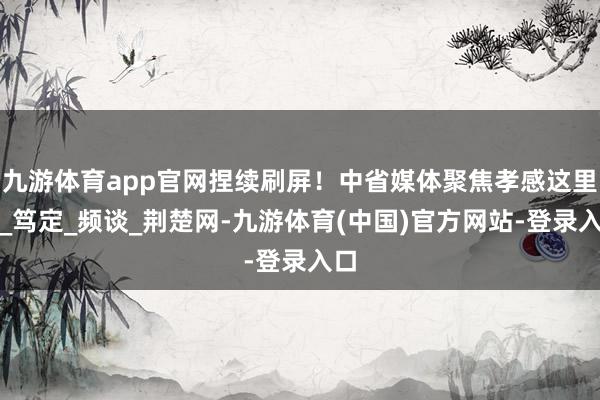 九游体育app官网捏续刷屏！中省媒体聚焦孝感这里→_笃定_频谈_荆楚网-九游体育(中国)官方网站-登录入口