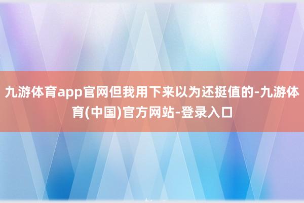 九游体育app官网但我用下来以为还挺值的-九游体育(中国)官方网站-登录入口