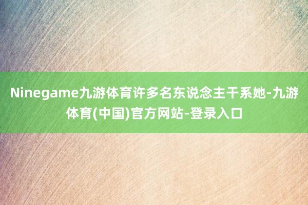 Ninegame九游体育许多名东说念主干系她-九游体育(中国)官方网站-登录入口