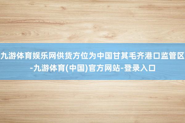 九游体育娱乐网供货方位为中国甘其毛齐港口监管区-九游体育(中国)官方网站-登录入口