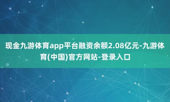 现金九游体育app平台融资余额2.08亿元-九游体育(中国)官方网站-登录入口