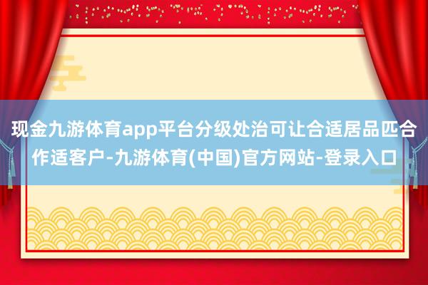 现金九游体育app平台分级处治可让合适居品匹合作适客户-九游体育(中国)官方网站-登录入口