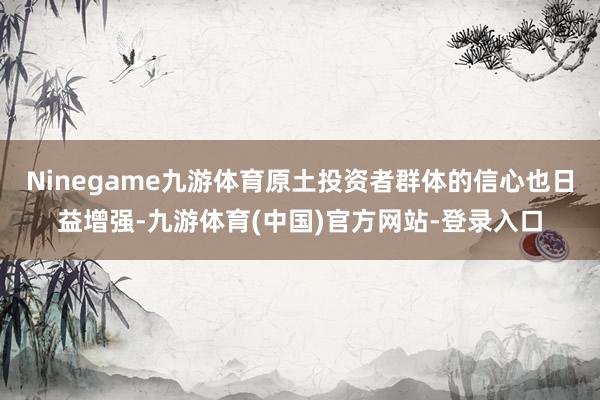 Ninegame九游体育原土投资者群体的信心也日益增强-九游体育(中国)官方网站-登录入口