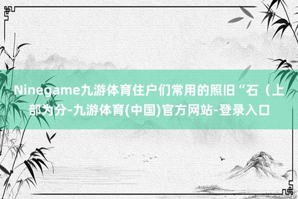 Ninegame九游体育住户们常用的照旧“石（上部为分-九游体育(中国)官方网站-登录入口