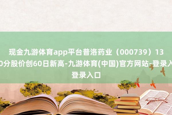 现金九游体育app平台普洛药业（000739）13点0分股价创60日新高-九游体育(中国)官方网站-登录入口