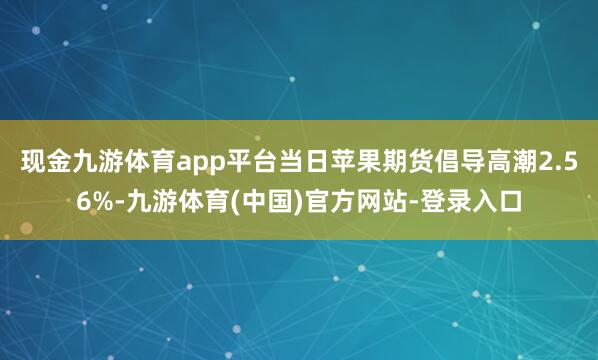 现金九游体育app平台当日苹果期货倡导高潮2.56%-九游体育(中国)官方网站-登录入口
