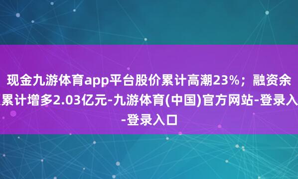 现金九游体育app平台股价累计高潮23%；融资余额累计增多2.03亿元-九游体育(中国)官方网站-登录入口