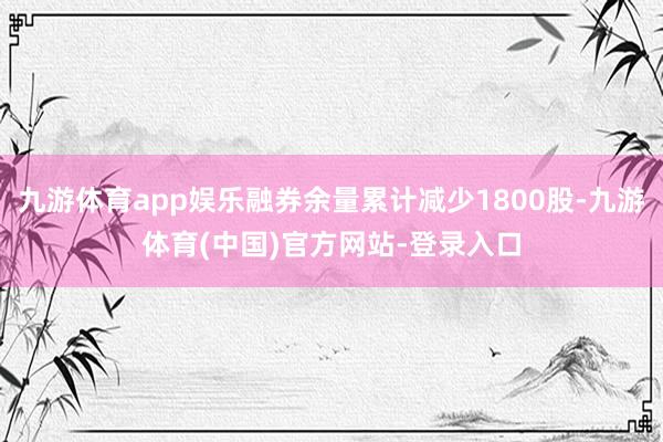 九游体育app娱乐融券余量累计减少1800股-九游体育(中国)官方网站-登录入口