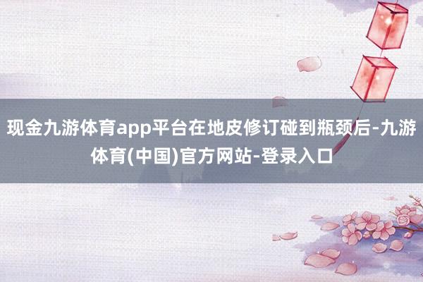 现金九游体育app平台在地皮修订碰到瓶颈后-九游体育(中国)官方网站-登录入口