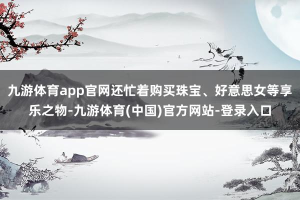 九游体育app官网还忙着购买珠宝、好意思女等享乐之物-九游体育(中国)官方网站-登录入口