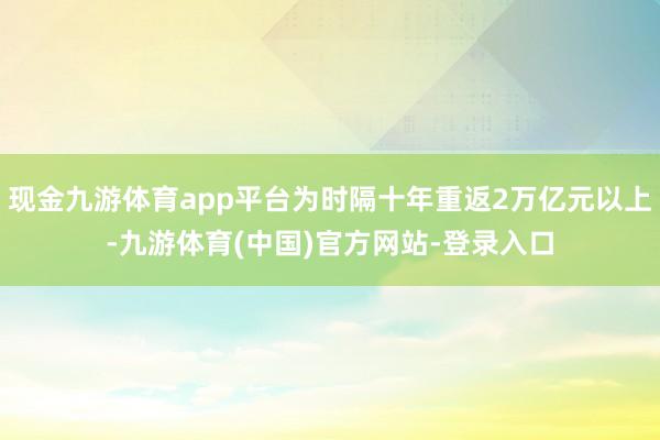 现金九游体育app平台为时隔十年重返2万亿元以上-九游体育(中国)官方网站-登录入口