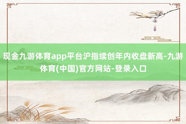 现金九游体育app平台沪指续创年内收盘新高-九游体育(中国)官方网站-登录入口