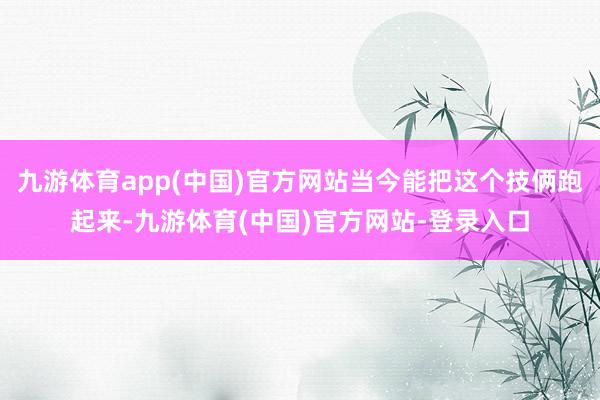 九游体育app(中国)官方网站当今能把这个技俩跑起来-九游体育(中国)官方网站-登录入口