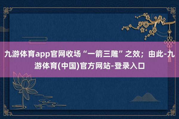 九游体育app官网收场“一箭三雕”之效；由此-九游体育(中国)官方网站-登录入口