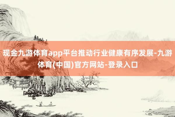 现金九游体育app平台推动行业健康有序发展-九游体育(中国)官方网站-登录入口