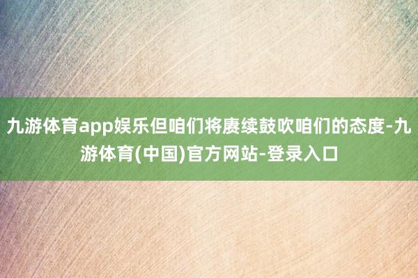 九游体育app娱乐但咱们将赓续鼓吹咱们的态度-九游体育(中国)官方网站-登录入口