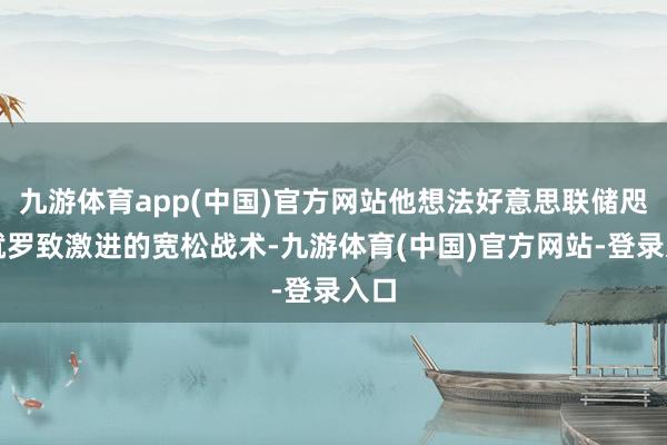 九游体育app(中国)官方网站他想法好意思联储咫尺就罗致激进的宽松战术-九游体育(中国)官方网站-登录入口