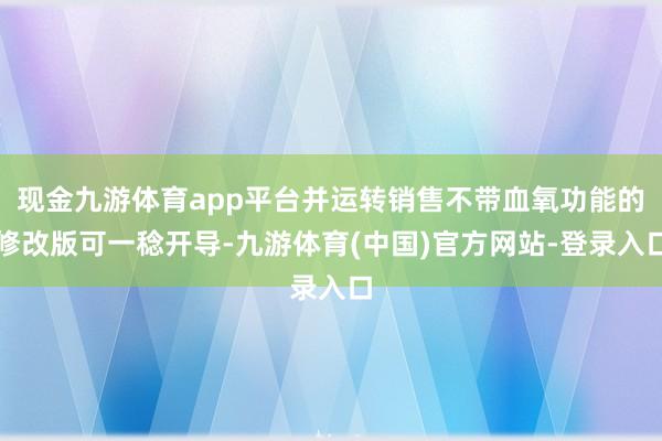 现金九游体育app平台并运转销售不带血氧功能的修改版可一稔开导-九游体育(中国)官方网站-登录入口