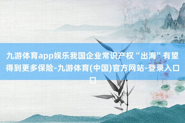 九游体育app娱乐我国企业常识产权“出海”有望得到更多保险-九游体育(中国)官方网站-登录入口