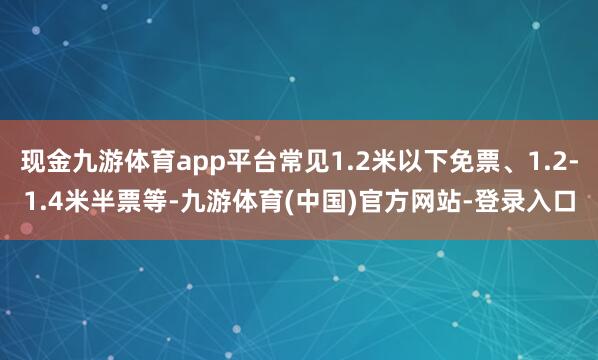 现金九游体育app平台常见1.2米以下免票、1.2-1.4米半票等-九游体育(中国)官方网站-登录入口