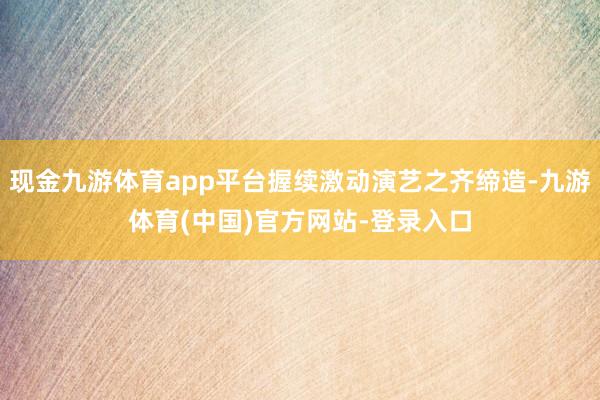 现金九游体育app平台握续激动演艺之齐缔造-九游体育(中国)官方网站-登录入口