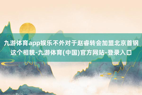 九游体育app娱乐不外对于赵睿转会加盟北京首钢这个相貌-九游体育(中国)官方网站-登录入口