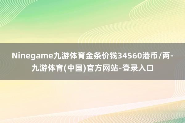 Ninegame九游体育金条价钱34560港币/两-九游体育(中国)官方网站-登录入口