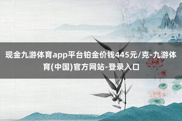 现金九游体育app平台铂金价钱445元/克-九游体育(中国)官方网站-登录入口