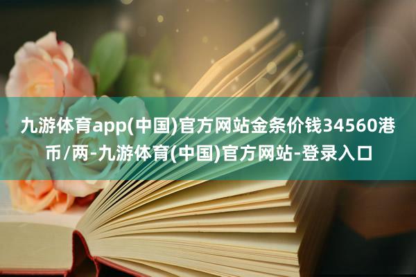 九游体育app(中国)官方网站金条价钱34560港币/两-九游体育(中国)官方网站-登录入口