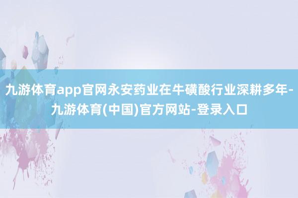 九游体育app官网永安药业在牛磺酸行业深耕多年-九游体育(中国)官方网站-登录入口