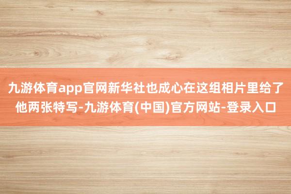 九游体育app官网新华社也成心在这组相片里给了他两张特写-九游体育(中国)官方网站-登录入口
