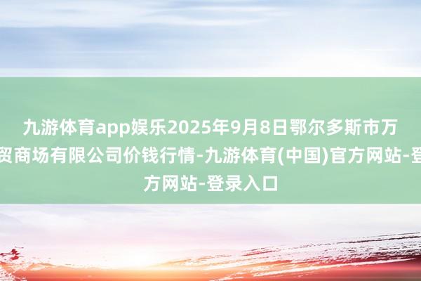 九游体育app娱乐2025年9月8日鄂尔多斯市万家惠农贸商场有限公司价钱行情-九游体育(中国)官方网站-登录入口