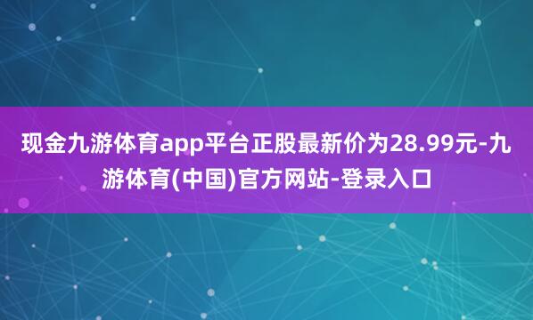 现金九游体育app平台正股最新价为28.99元-九游体育(中国)官方网站-登录入口