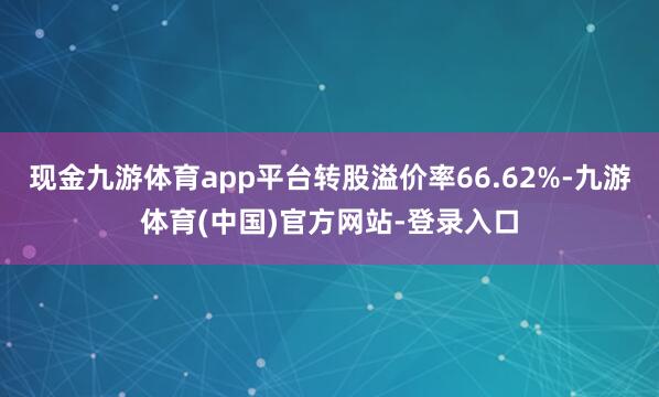 现金九游体育app平台转股溢价率66.62%-九游体育(中国)官方网站-登录入口
