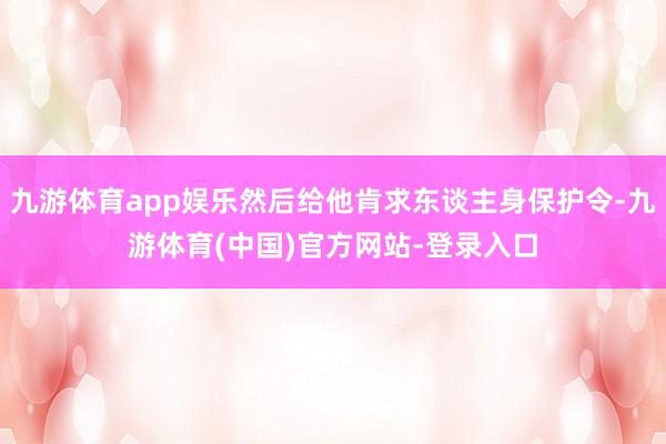 九游体育app娱乐然后给他肯求东谈主身保护令-九游体育(中国)官方网站-登录入口