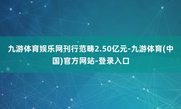 九游体育娱乐网刊行范畴2.50亿元-九游体育(中国)官方网站-登录入口
