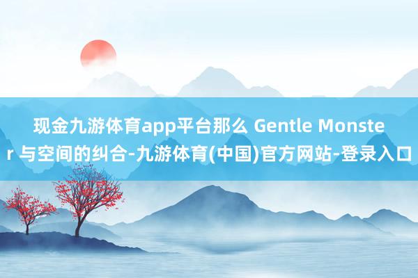 现金九游体育app平台那么 Gentle Monster 与空间的纠合-九游体育(中国)官方网站-登录入口