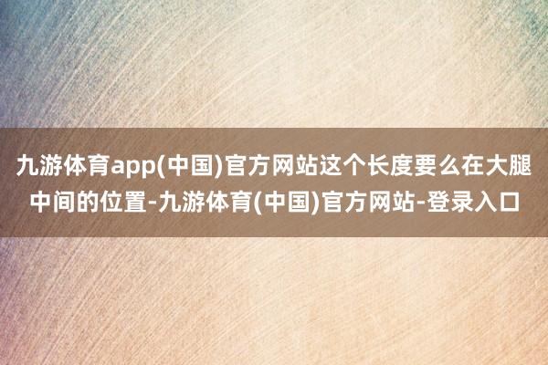 九游体育app(中国)官方网站这个长度要么在大腿中间的位置-九游体育(中国)官方网站-登录入口
