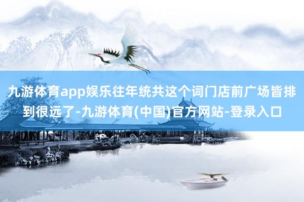 九游体育app娱乐往年统共这个词门店前广场皆排到很远了-九游体育(中国)官方网站-登录入口